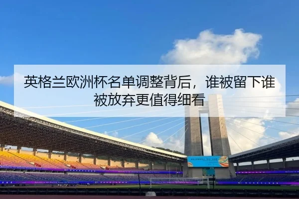 英格兰欧洲杯名单调整背后，谁被留下谁被放弃更值得细看